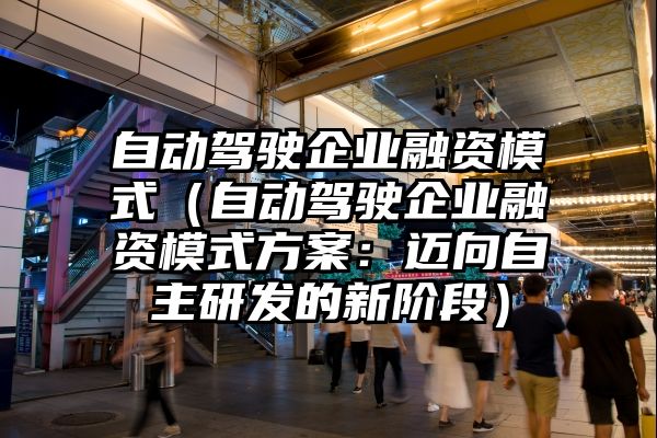 自动驾驶企业融资模式（自动驾驶企业融资模式方案：迈向自主研发的新阶段）