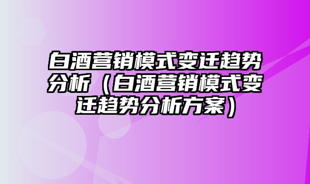 白酒营销模式变迁趋势分析（白酒营销模式变迁趋势分析方案）