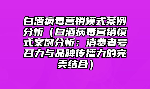 白酒病毒营销模式案例分析（白酒病毒营销模式案例分析：消费者号召力与品牌传播力的完美结合）