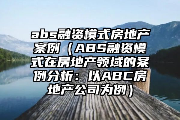 abs融资模式房地产案例（ABS融资模式在房地产领域的案例分析：以ABC房地产公司为例）