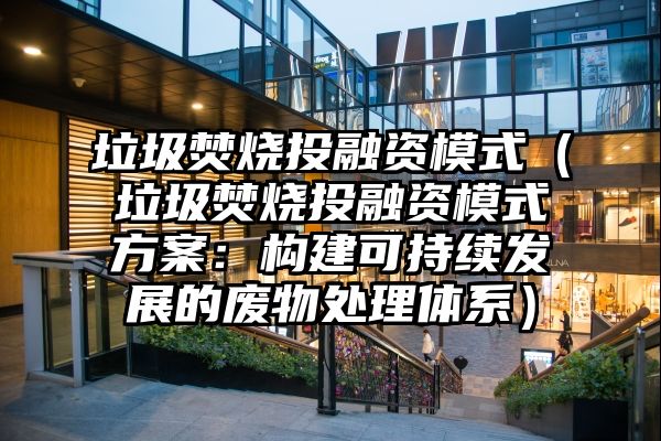 垃圾焚烧投融资模式（垃圾焚烧投融资模式方案：构建可持续发展的废物处理体系）