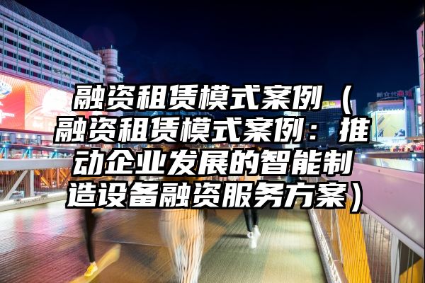 融资租赁模式案例（融资租赁模式案例：推动企业发展的智能制造设备融资服务方案）