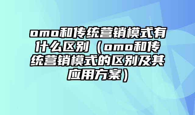 omo和传统营销模式有什么区别（omo和传统营销模式的区别及其应用方案）