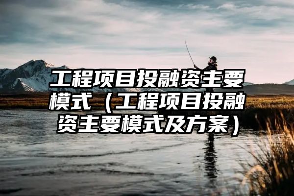 工程项目投融资主要模式（工程项目投融资主要模式及方案）