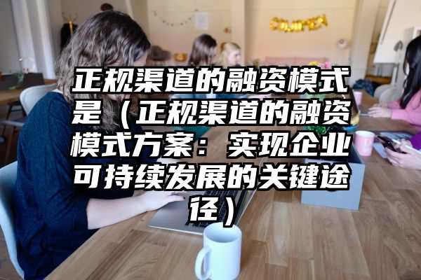 正规渠道的融资模式是（正规渠道的融资模式方案：实现企业可持续发展的关键途径）