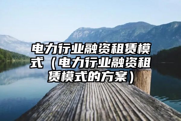 电力行业融资租赁模式（电力行业融资租赁模式的方案）