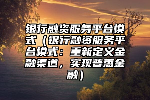 银行融资服务平台模式（银行融资服务平台模式：重新定义金融渠道，实现普惠金融）