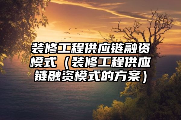 装修工程供应链融资模式（装修工程供应链融资模式的方案）