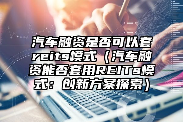 汽车融资是否可以套reits模式（汽车融资能否套用REITs模式：创新方案探索）