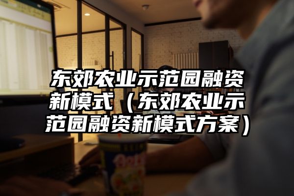 东郊农业示范园融资新模式（东郊农业示范园融资新模式方案）