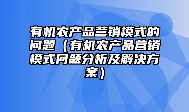 有机农产品营销模式的问题（有机农产品营销模式问题分析及解决方案）