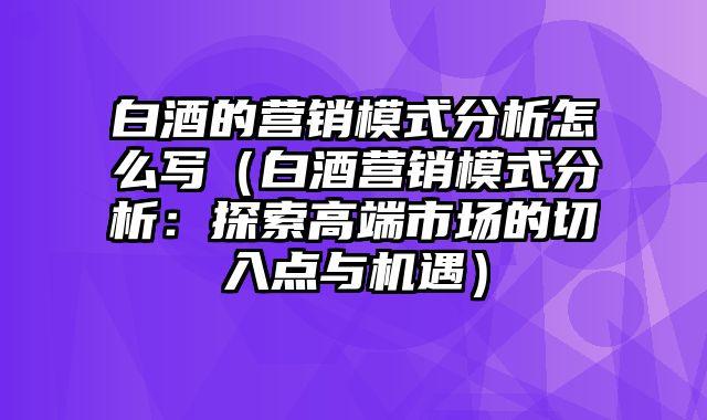 白酒的营销模式分析怎么写（白酒营销模式分析：探索高端市场的切入点与机遇）