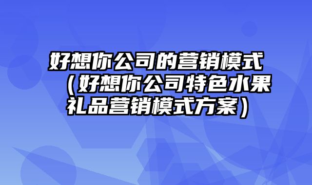 好想你公司的营销模式（好想你公司特色水果礼品营销模式方案）