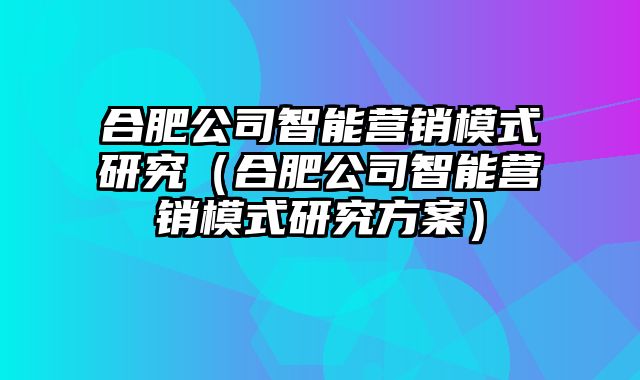 合肥公司智能营销模式研究（合肥公司智能营销模式研究方案）