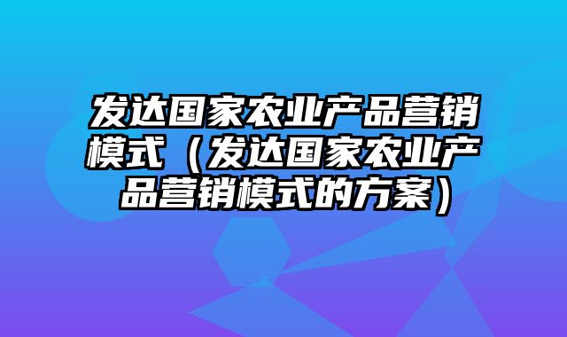 发达国家农业产品营销模式（发达国家农业产品营销模式的方案）