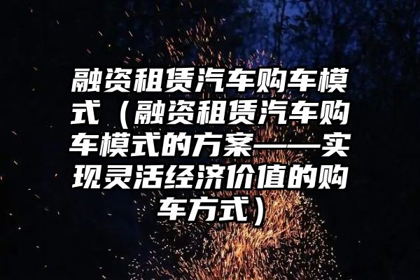 融资租赁汽车购车模式（融资租赁汽车购车模式的方案——实现灵活经济价值的购车方式）