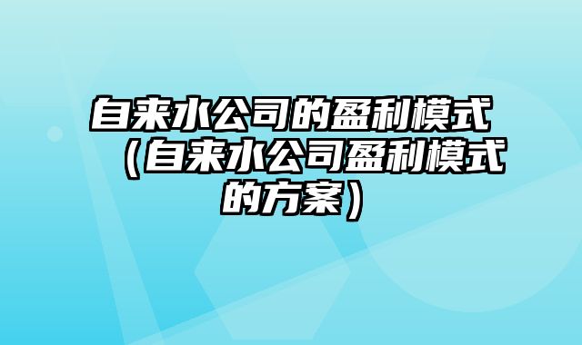 自来水公司的盈利模式（自来水公司盈利模式的方案）