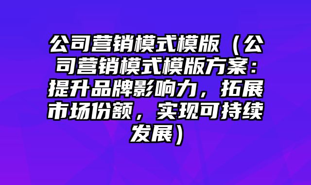 公司营销模式模版（公司营销模式模版方案：提升品牌影响力，拓展市场份额，实现可持续发展）