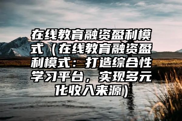 在线教育融资盈利模式（在线教育融资盈利模式：打造综合性学习平台，实现多元化收入来源）