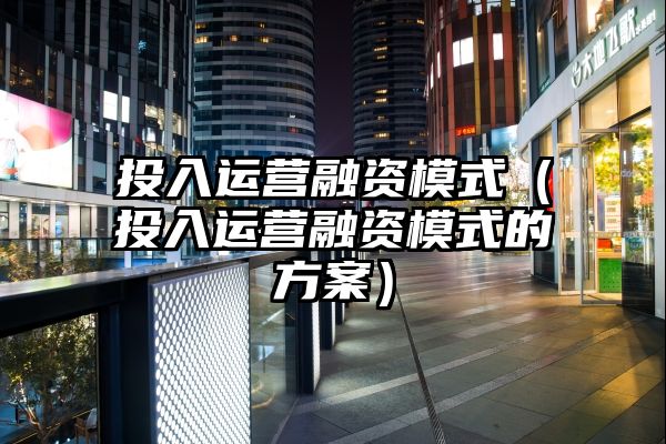 投入运营融资模式（投入运营融资模式的方案）