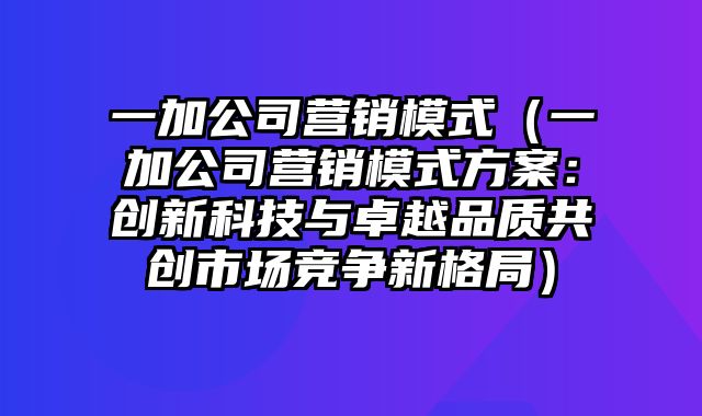 一加公司营销模式（一加公司营销模式方案：创新科技与卓越品质共创市场竞争新格局）