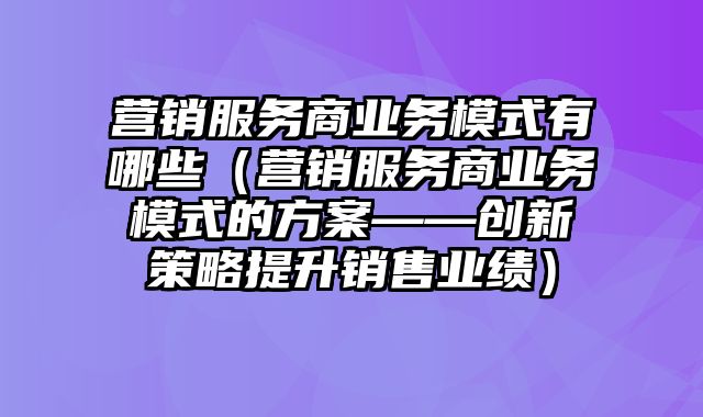 营销服务商业务模式有哪些（营销服务商业务模式的方案——创新策略提升销售业绩）