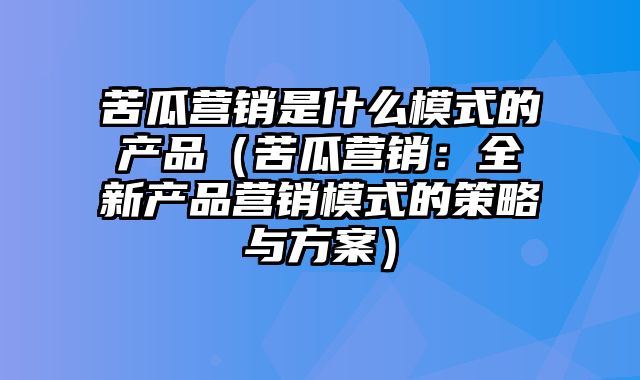 苦瓜营销是什么模式的产品（苦瓜营销：全新产品营销模式的策略与方案）