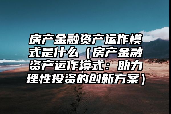 房产金融资产运作模式是什么（房产金融资产运作模式：助力理性投资的创新方案）