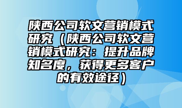 陕西公司软文营销模式研究（陕西公司软文营销模式研究：提升品牌知名度，获得更多客户的有效途径）