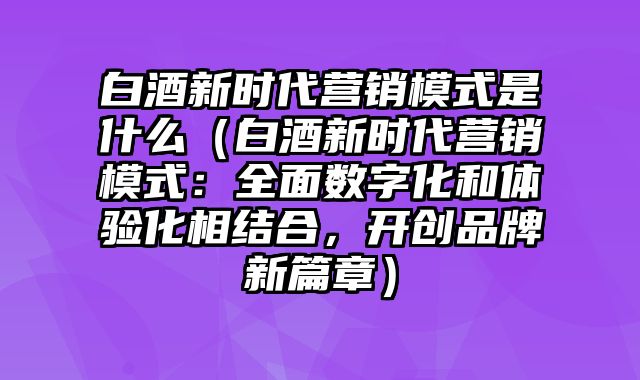 白酒新时代营销模式是什么（白酒新时代营销模式：全面数字化和体验化相结合，开创品牌新篇章）