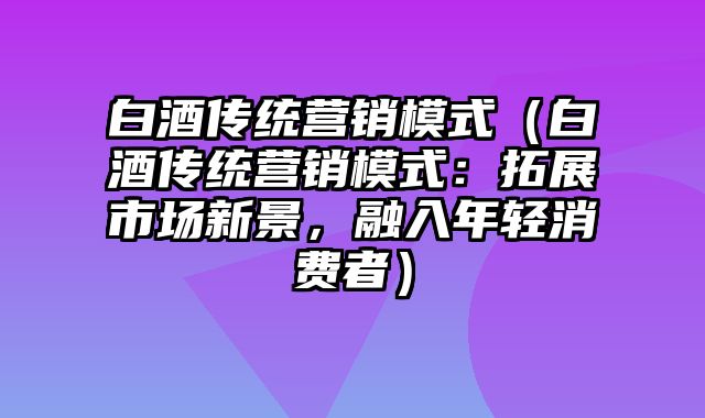 白酒传统营销模式（白酒传统营销模式：拓展市场新景，融入年轻消费者）