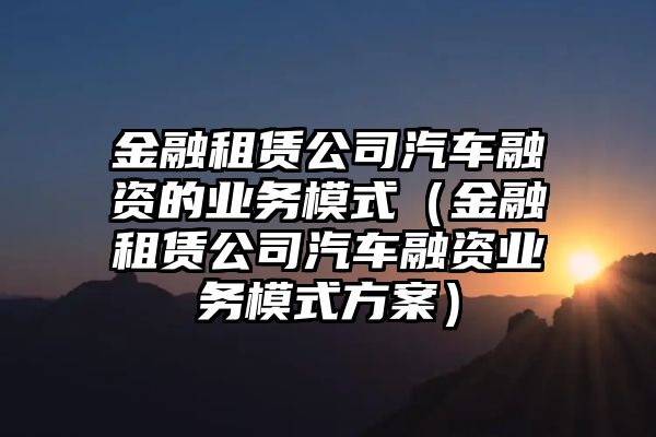 金融租赁公司汽车融资的业务模式（金融租赁公司汽车融资业务模式方案）