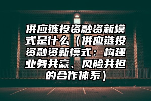 供应链投资融资新模式是什么（供应链投资融资新模式：构建业务共赢、风险共担的合作体系）