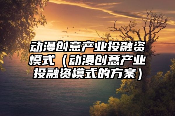 动漫创意产业投融资模式（动漫创意产业投融资模式的方案）