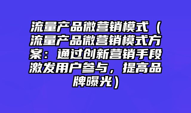 流量产品微营销模式（流量产品微营销模式方案：通过创新营销手段激发用户参与，提高品牌曝光）