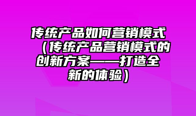 传统产品如何营销模式（传统产品营销模式的创新方案——打造全新的体验）