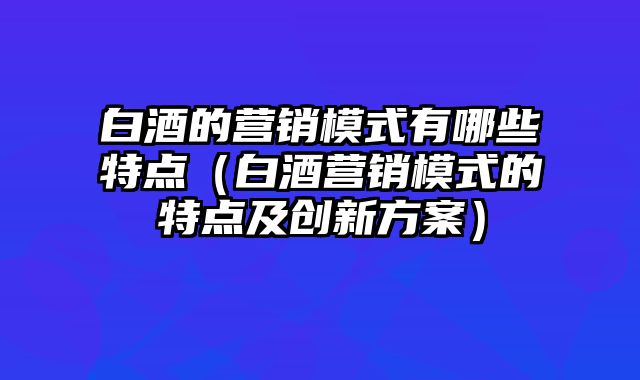 白酒的营销模式有哪些特点（白酒营销模式的特点及创新方案）