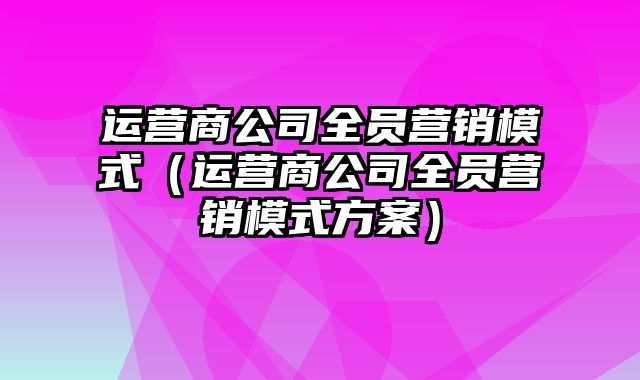 运营商公司全员营销模式（运营商公司全员营销模式方案）