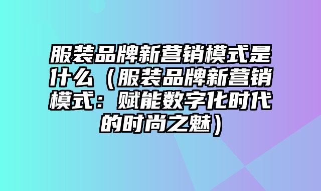 服装品牌新营销模式是什么（服装品牌新营销模式：赋能数字化时代的时尚之魅）