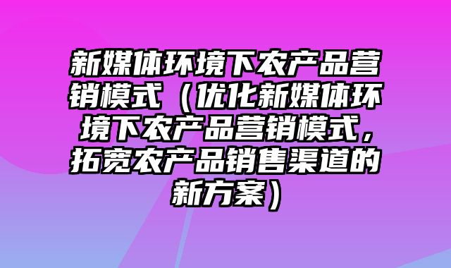 新媒体环境下农产品营销模式（优化新媒体环境下农产品营销模式，拓宽农产品销售渠道的新方案）