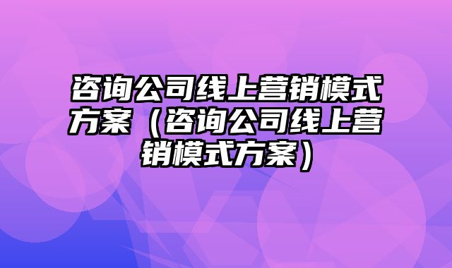 咨询公司线上营销模式方案（咨询公司线上营销模式方案）