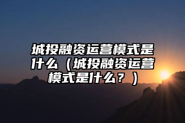 城投融资运营模式是什么（城投融资运营模式是什么？）