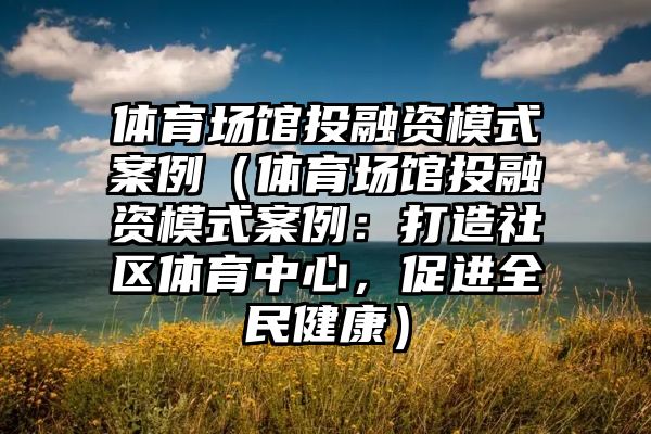 体育场馆投融资模式案例（体育场馆投融资模式案例：打造社区体育中心，促进全民健康）