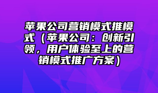 苹果公司营销模式推模式（苹果公司：创新引领，用户体验至上的营销模式推广方案）