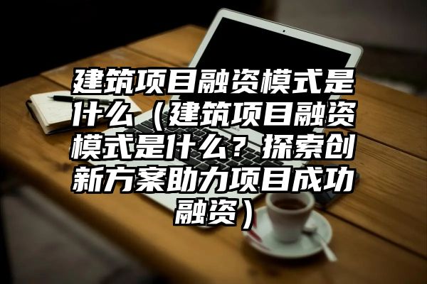 建筑项目融资模式是什么（建筑项目融资模式是什么？探索创新方案助力项目成功融资）