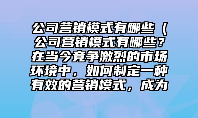 公司营销模式有哪些（公司营销模式有哪些？在当今竞争激烈的市场环境中，如何制定一种有效的营销模式，成为