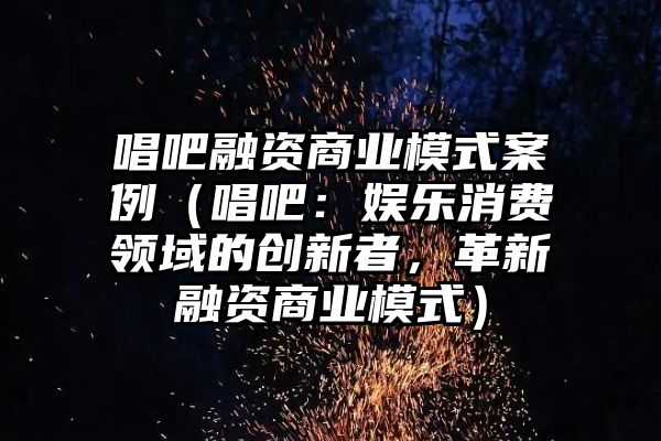 唱吧融资商业模式案例（唱吧：娱乐消费领域的创新者，革新融资商业模式）