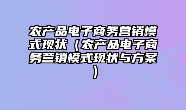 农产品电子商务营销模式现状（农产品电子商务营销模式现状与方案）