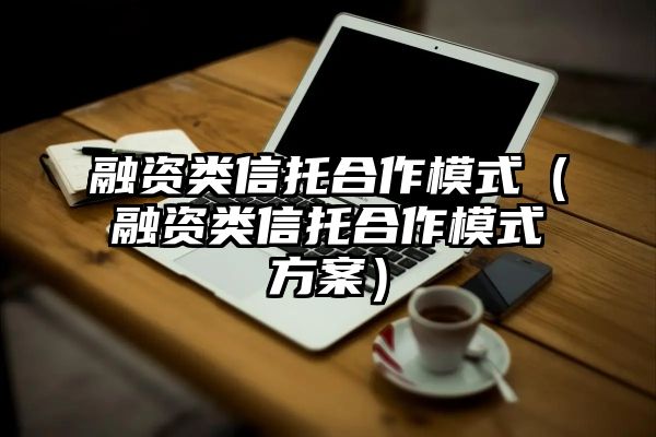 融资类信托合作模式（融资类信托合作模式方案）