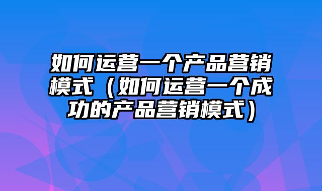 如何运营一个产品营销模式（如何运营一个成功的产品营销模式）